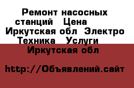 Ремонт насосных станций › Цена ­ 250 - Иркутская обл. Электро-Техника » Услуги   . Иркутская обл.